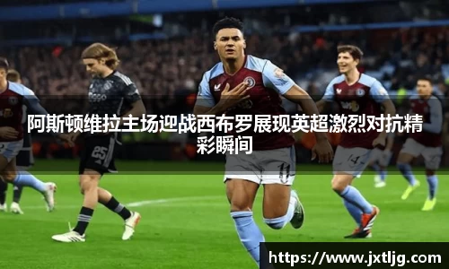 阿斯顿维拉主场迎战西布罗展现英超激烈对抗精彩瞬间